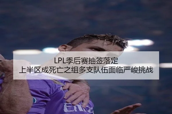LPL季后赛抽签落定 上半区成死亡之组多支队伍面临严峻挑战