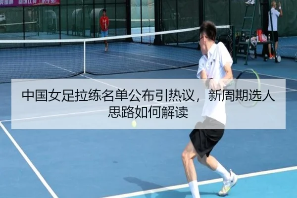 中国女足拉练名单公布引热议，新周期选人思路如何解读